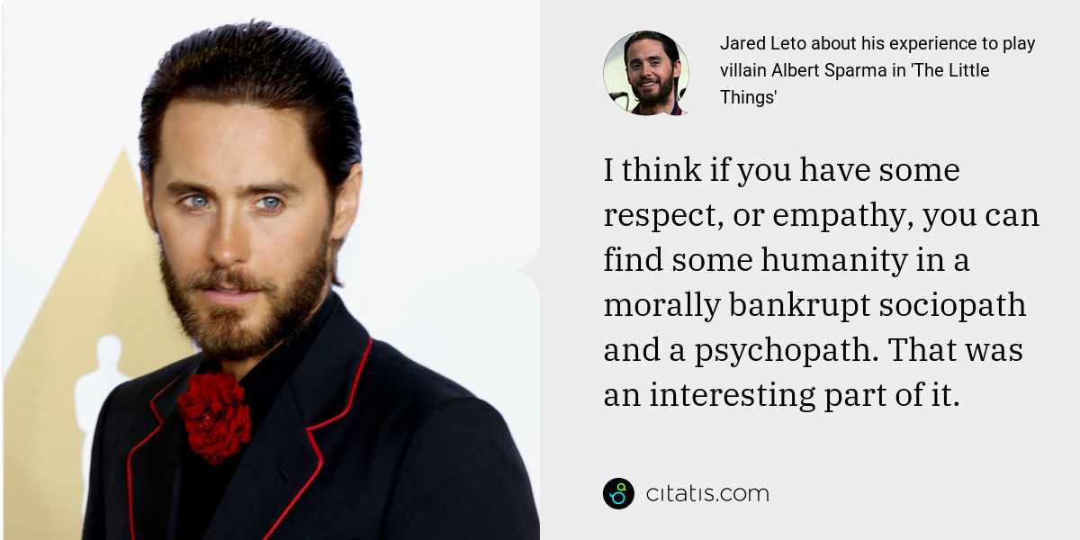 Jared Leto: I think if you have some respect, or empathy, you can find some humanity in a morally bankrupt sociopath and a psychopath. That was an interesting part of it.