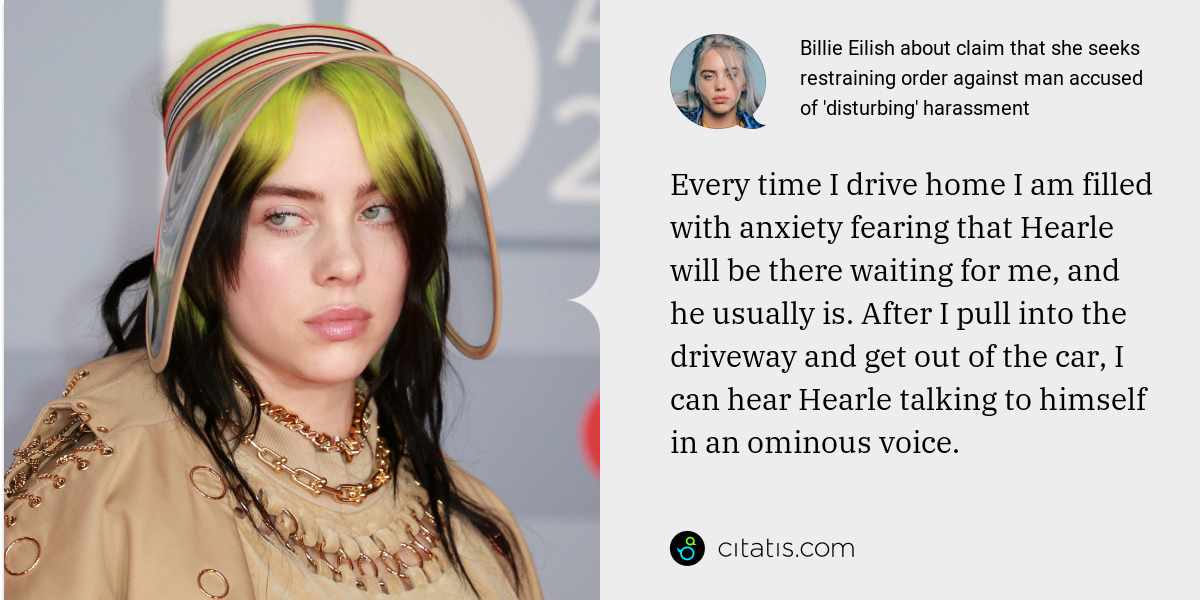 Billie Eilish: Every time I drive home I am filled with anxiety fearing that Hearle will be there waiting for me, and he usually is. After I pull into the driveway and get out of the car, I can hear Hearle talking to himself in an ominous voice.