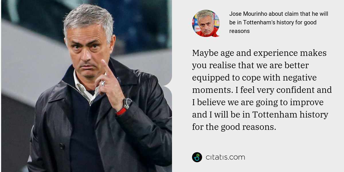 Jose Mourinho: Maybe age and experience makes you realise that we are better equipped to cope with negative moments. I feel very confident and I believe we are going to improve and I will be in Tottenham history for the good reasons.
