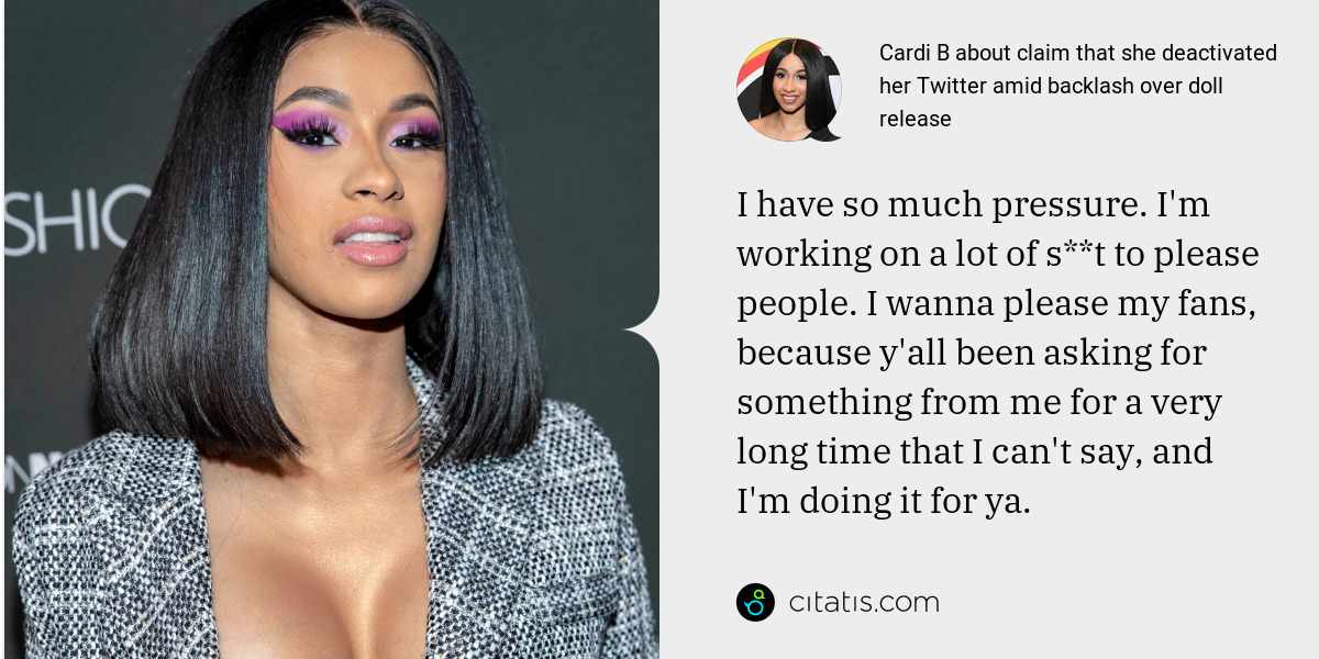 Cardi B: I have so much pressure. I'm working on a lot of s**t to please people. I wanna please my fans, because y'all been asking for something from me for a very long time that I can't say, and I'm doing it for ya.