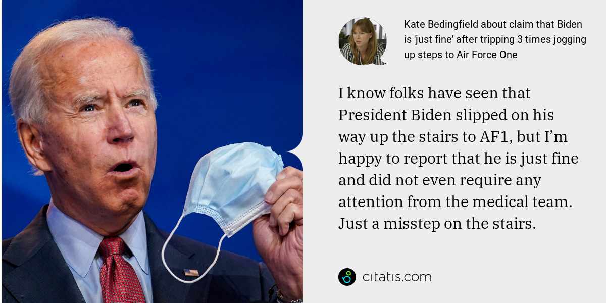 Kate Bedingfield: I know folks have seen that President Biden slipped on his way up the stairs to AF1, but I’m happy to report that he is just fine and did not even require any attention from the medical team. Just a misstep on the stairs.