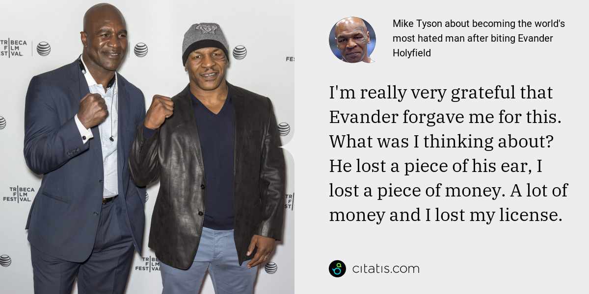 Mike Tyson: I'm really very grateful that Evander forgave me for this. What was I thinking about? He lost a piece of his ear, I lost a piece of money. A lot of money and I lost my license.