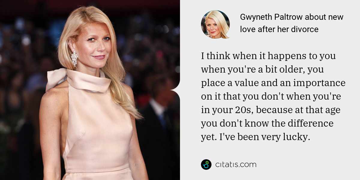 Gwyneth Paltrow: I think when it happens to you when you're a bit older, you place a value and an importance on it that you don't when you're in your 20s, because at that age you don't know the difference yet. I've been very lucky.