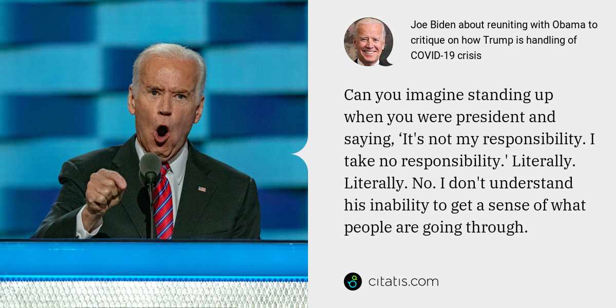 Joe Biden: Can you imagine standing up when you were president and saying, ‘It's not my responsibility. I take no responsibility.' Literally. Literally. No. I don't understand his inability to get a sense of what people are going through.
