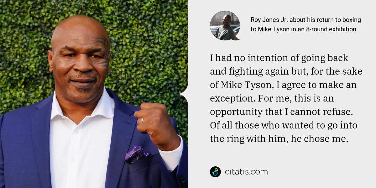 Roy Jones Jr.: I had no intention of going back and fighting again but, for the sake of Mike Tyson, I agree to make an exception. For me, this is an opportunity that I cannot refuse. Of all those who wanted to go into the ring with him, he chose me.