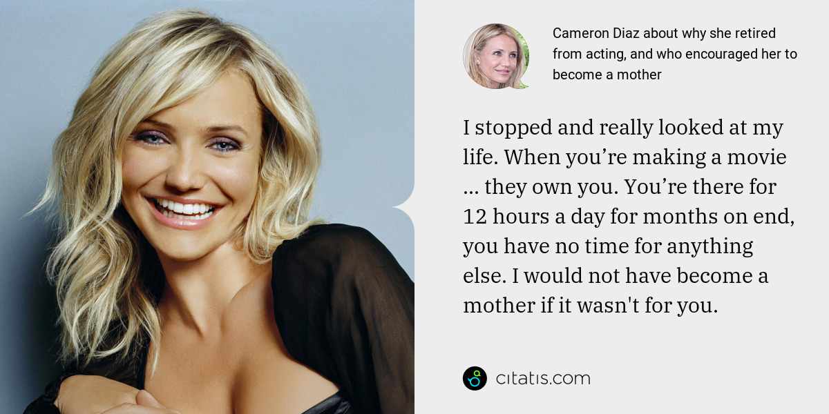 Cameron Diaz: I stopped and really looked at my life. When you’re making a movie ... they own you. You’re there for 12 hours a day for months on end, you have no time for anything else. I would not have become a mother if it wasn't for you.