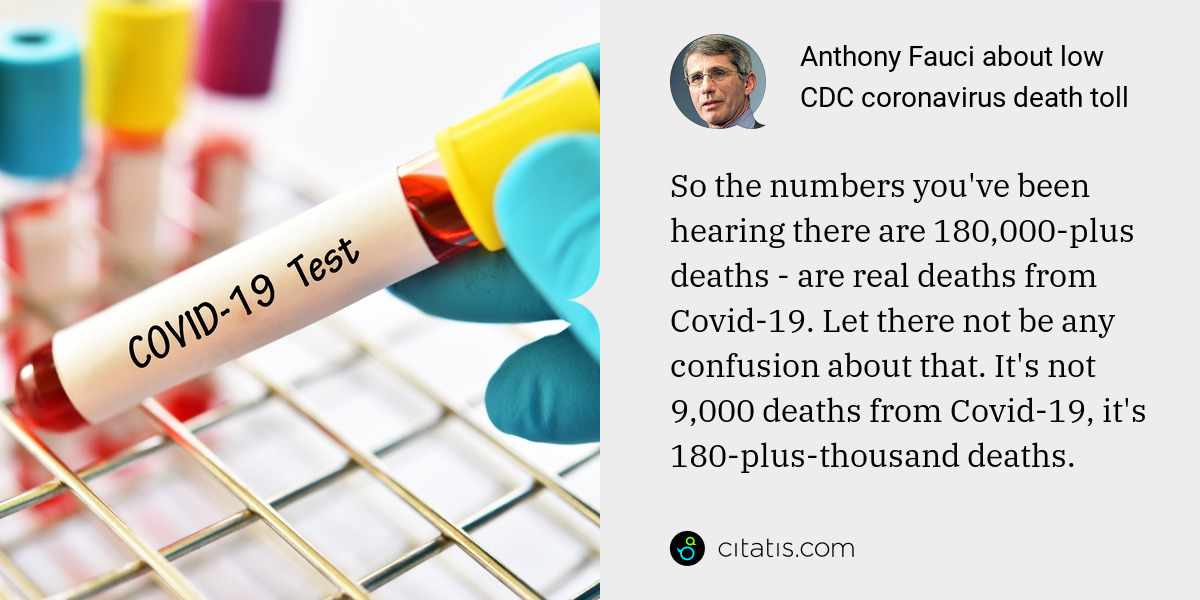 Anthony Fauci: So the numbers you've been hearing there are 180,000-plus deaths - are real deaths from Covid-19. Let there not be any confusion about that. It's not 9,000 deaths from Covid-19, it's 180-plus-thousand deaths.