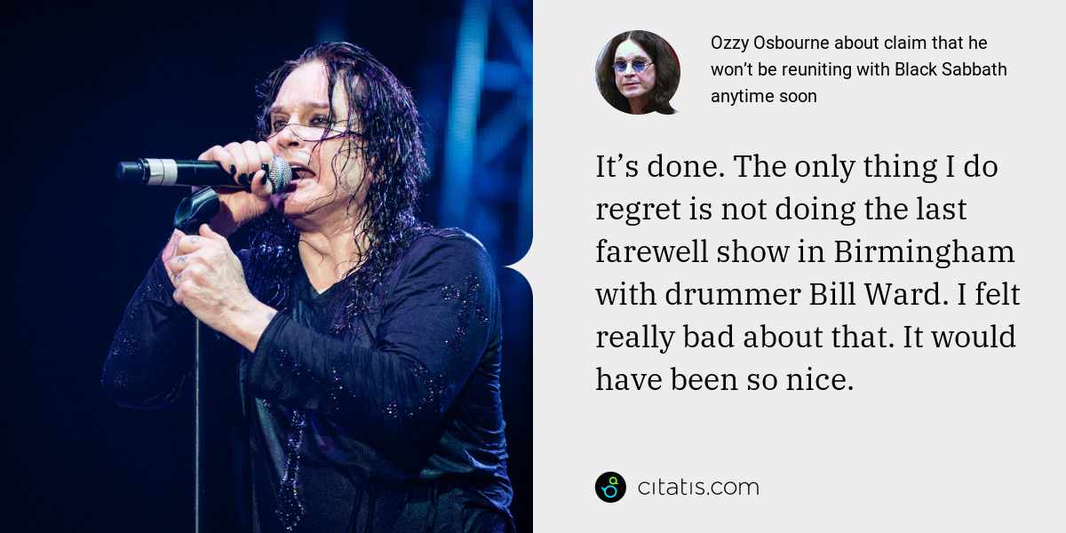 Ozzy Osbourne: It’s done. The only thing I do regret is not doing the last farewell show in Birmingham with drummer Bill Ward. I felt really bad about that. It would have been so nice.
