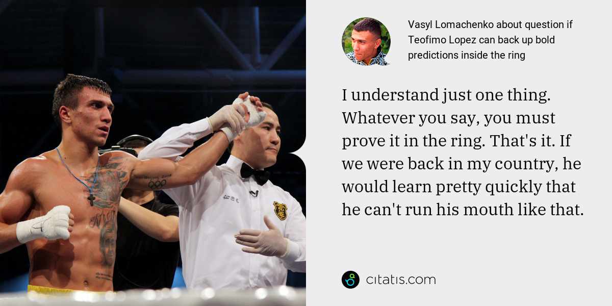 Vasyl Lomachenko: I understand just one thing. Whatever you say, you must prove it in the ring. That's it. If we were back in my country, he would learn pretty quickly that he can't run his mouth like that.