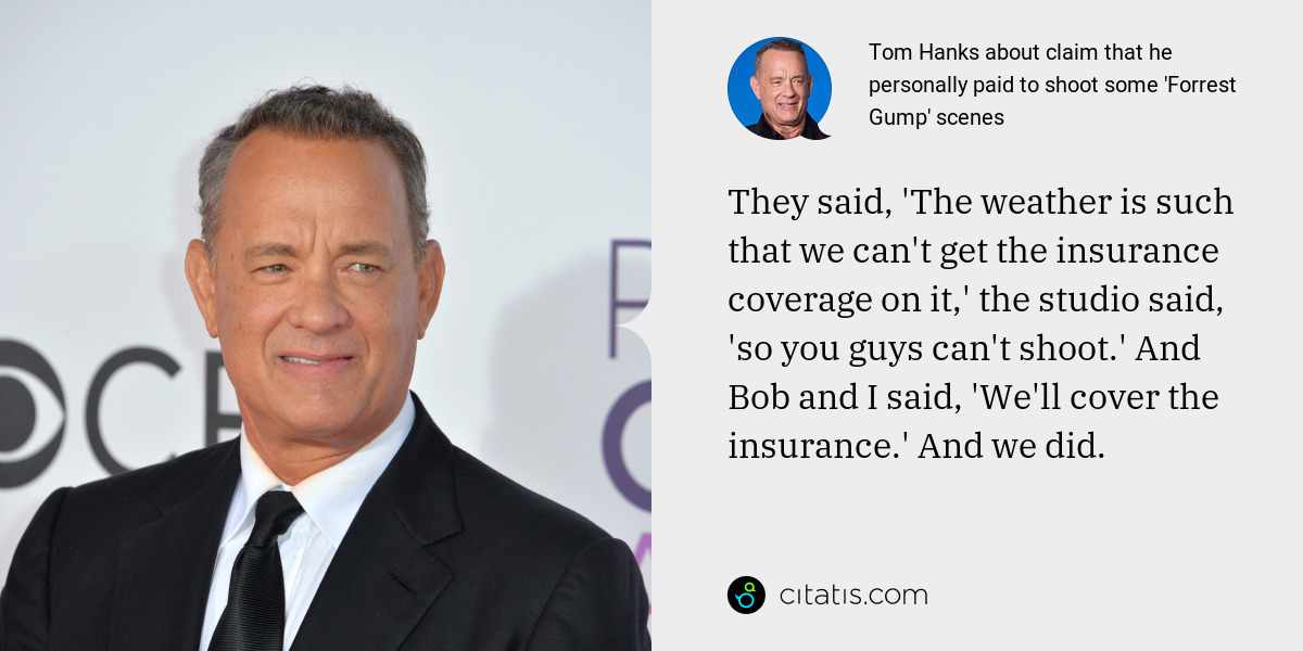 Tom Hanks: They said, 'The weather is such that we can't get the insurance coverage on it,' the studio said, 'so you guys can't shoot.' And Bob and I said, 'We'll cover the insurance.' And we did.