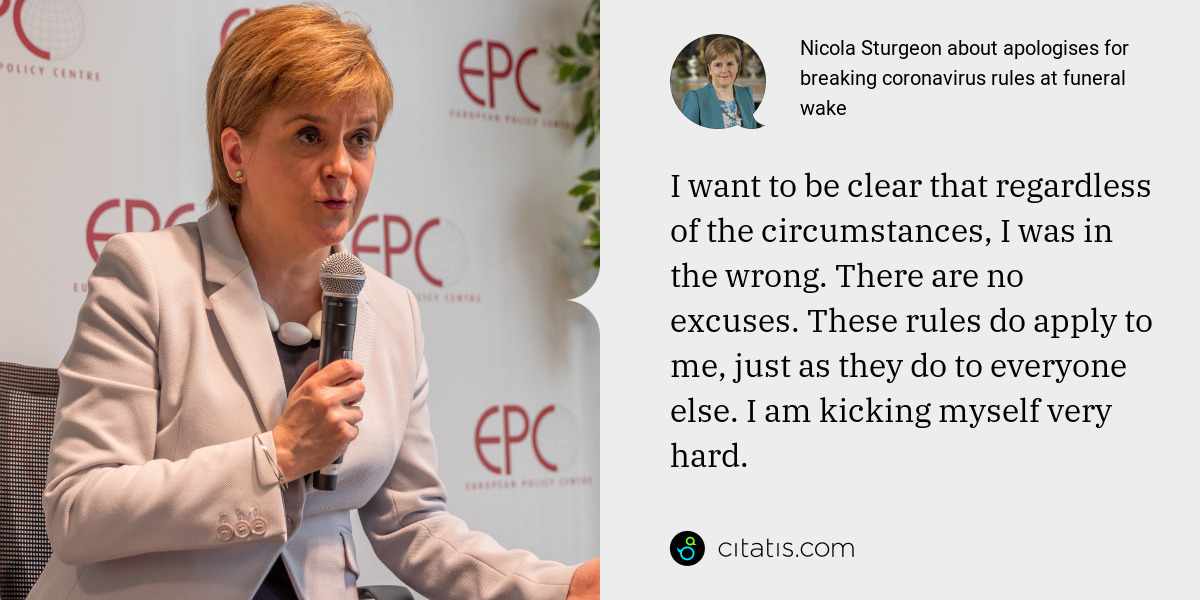 Nicola Sturgeon: I want to be clear that regardless of the circumstances, I was in the wrong. There are no excuses. These rules do apply to me, just as they do to everyone else. I am kicking myself very hard.