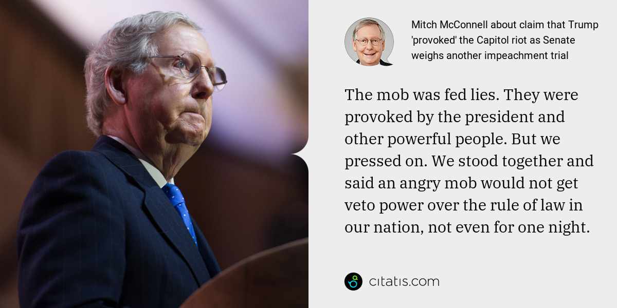 Mitch McConnell: The mob was fed lies. They were provoked by the president and other powerful people. But we pressed on. We stood together and said an angry mob would not get veto power over the rule of law in our nation, not even for one night.