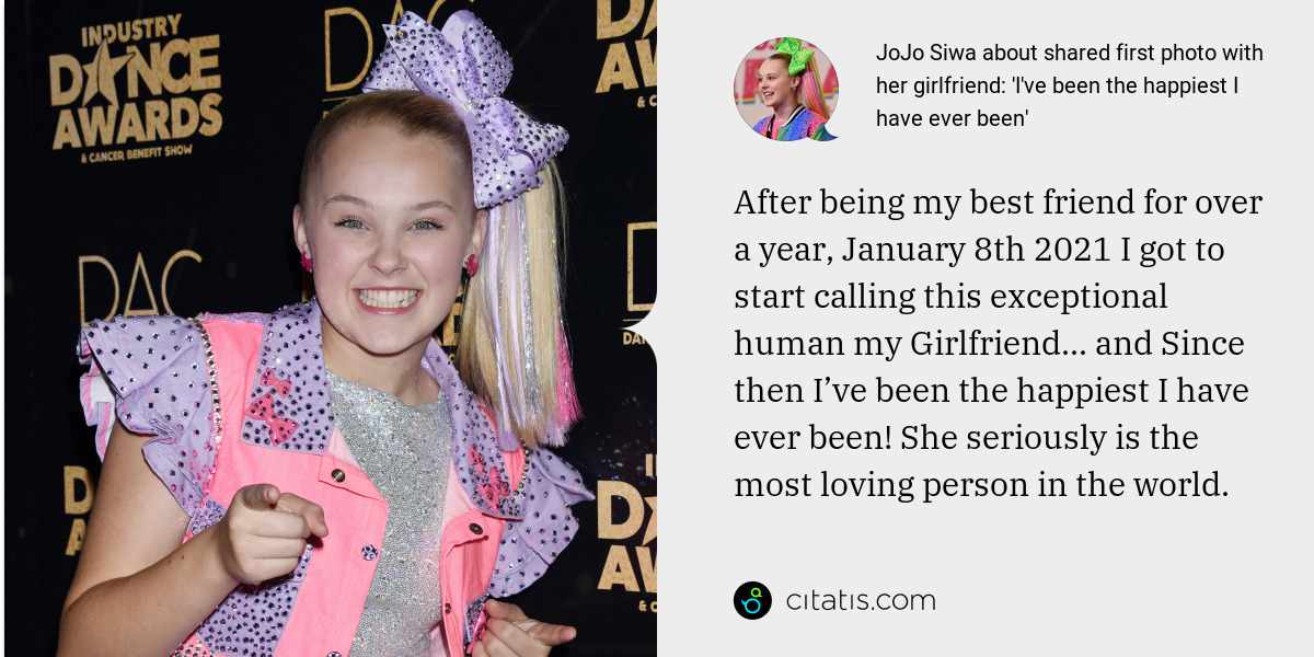 JoJo Siwa: After being my best friend for over a year, January 8th 2021 I got to start calling this exceptional human my Girlfriend... and Since then I’ve been the happiest I have ever been! She seriously is the most loving person in the world.