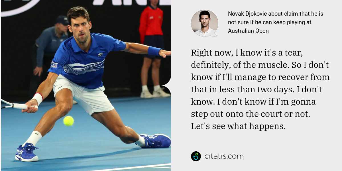 Novak Djokovic: Right now, I know it's a tear, definitely, of the muscle. So I don't know if I'll manage to recover from that in less than two days. I don't know. I don't know if I'm gonna step out onto the court or not. Let's see what happens.