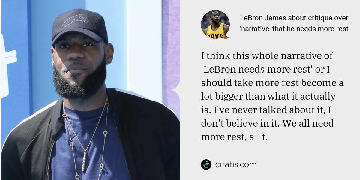 LeBron James: I think this whole narrative of 'LeBron needs more rest' or I should take more rest become a lot bigger than what it actually is. I've never talked about it, I don't believe in it. We all need more rest, s--t.