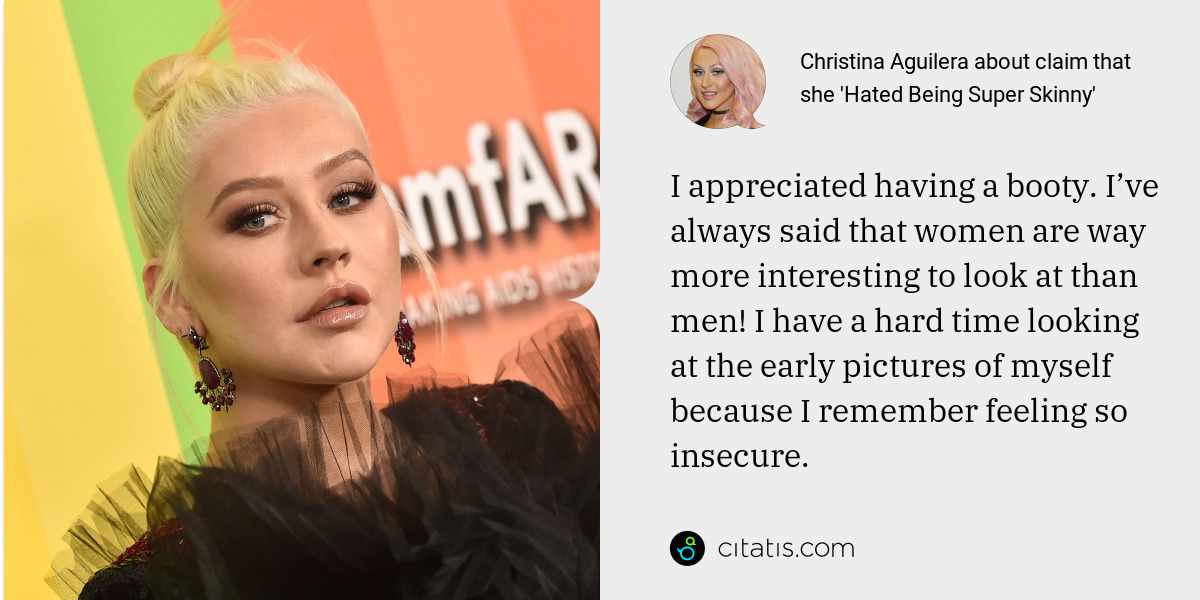 Christina Aguilera: I appreciated having a booty. I’ve always said that women are way more interesting to look at than men! I have a hard time looking at the early pictures of myself because I remember feeling so insecure.