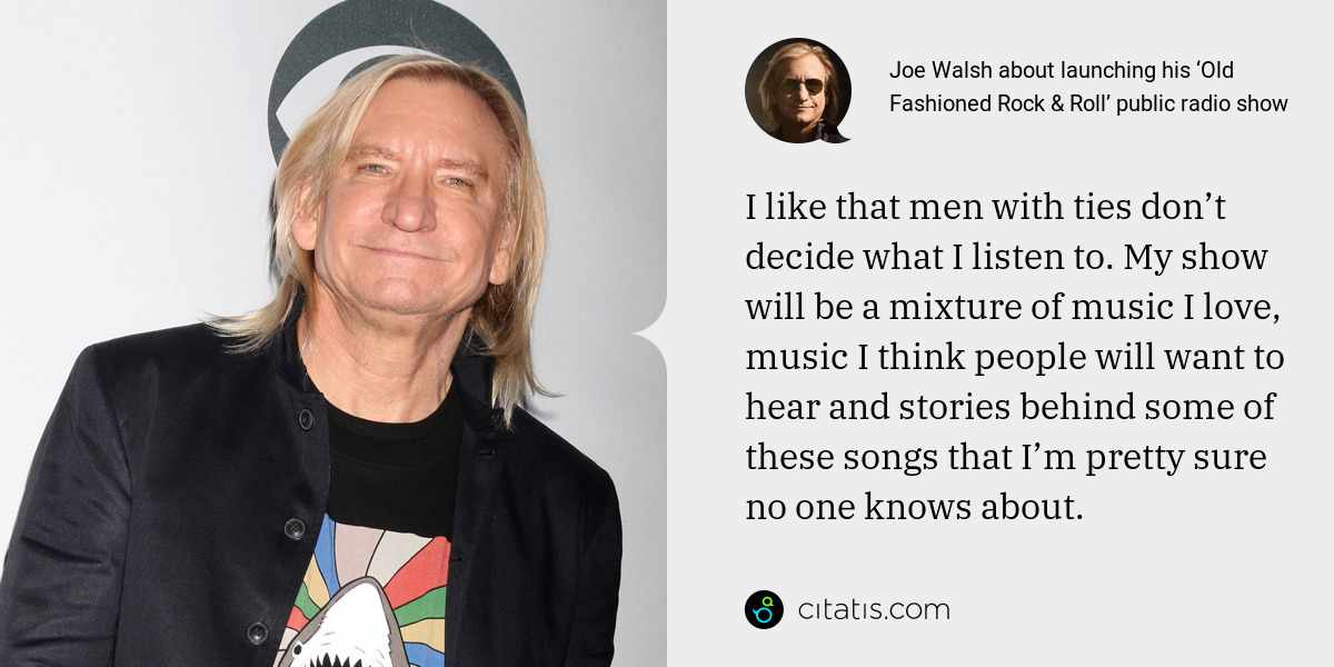 Joe Walsh: I like that men with ties don’t decide what I listen to. My show will be a mixture of music I love, music I think people will want to hear and stories behind some of these songs that I’m pretty sure no one knows about.