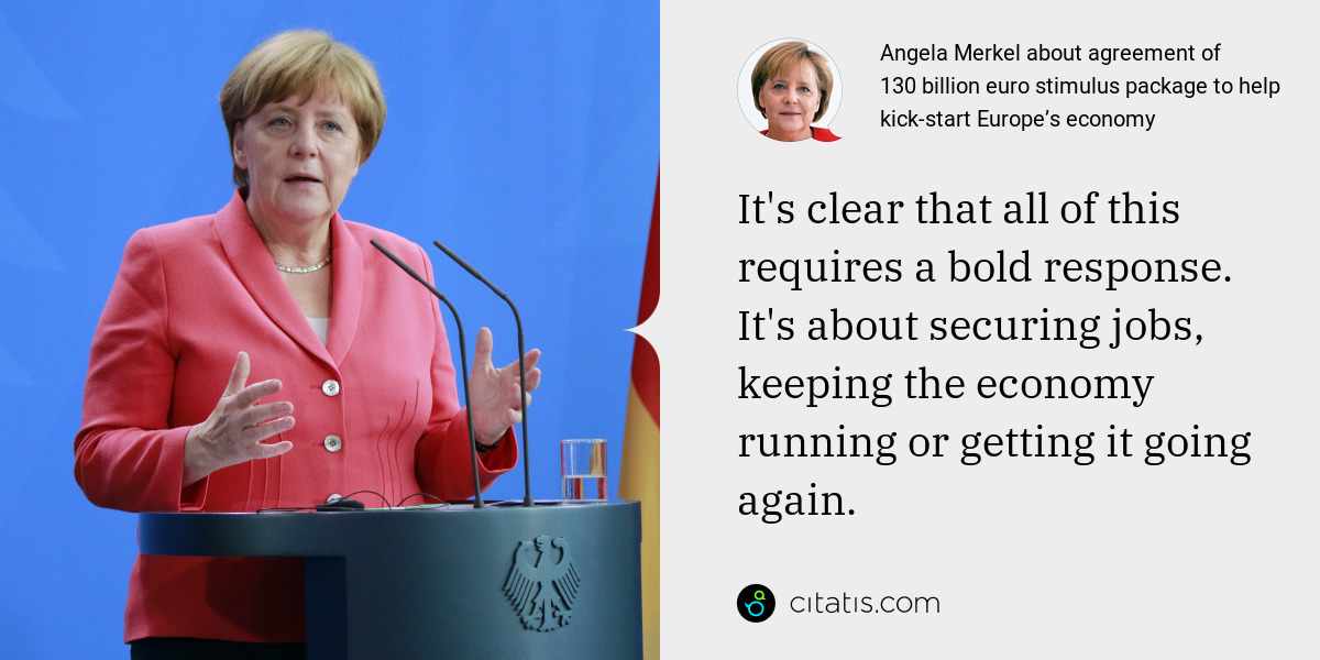 Angela Merkel: It's clear that all of this requires a bold response. It's about securing jobs, keeping the economy running or getting it going again.