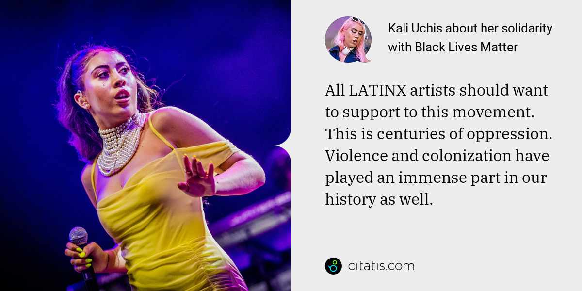 Kali Uchis: All LATINX artists should want to support to this movement. This is centuries of oppression. Violence and colonization have played an immense part in our history as well.
