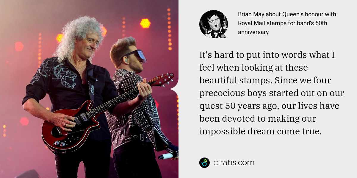 Brian May: It's hard to put into words what I feel when looking at these beautiful stamps. Since we four precocious boys started out on our quest 50 years ago, our lives have been devoted to making our impossible dream come true.