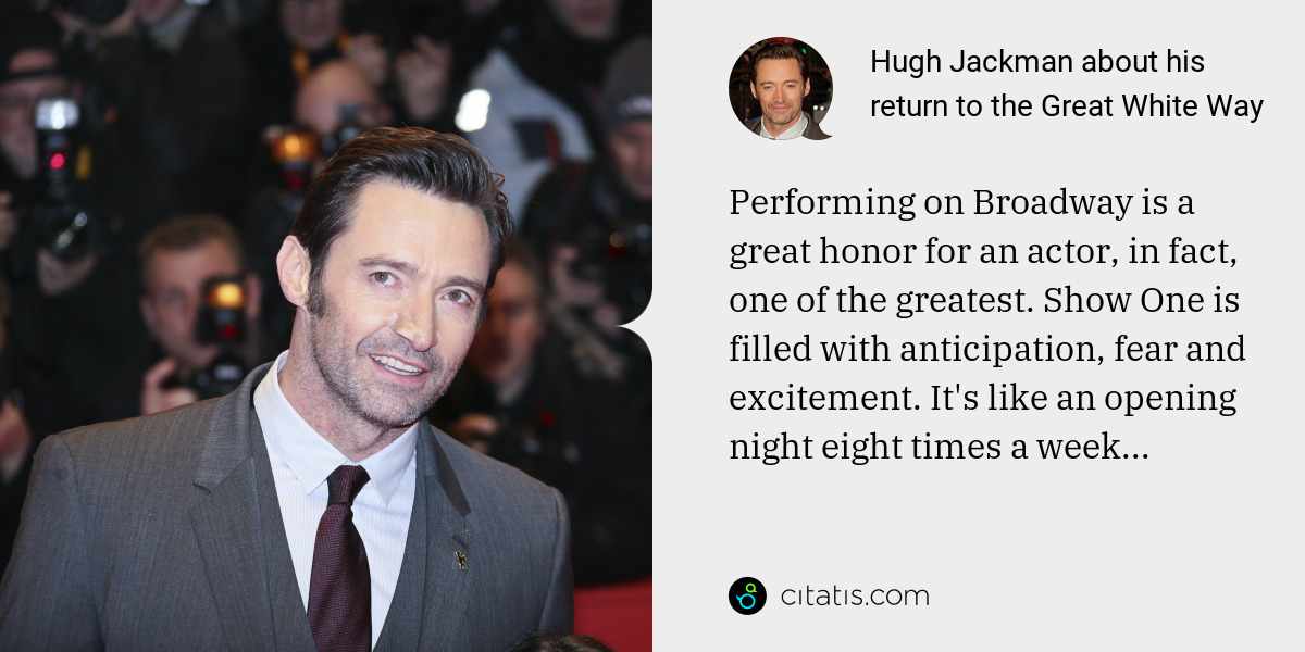 Hugh Jackman: Performing on Broadway is a great honor for an actor, in fact, one of the greatest. Show One is filled with anticipation, fear and excitement. It's like an opening night eight times a week...