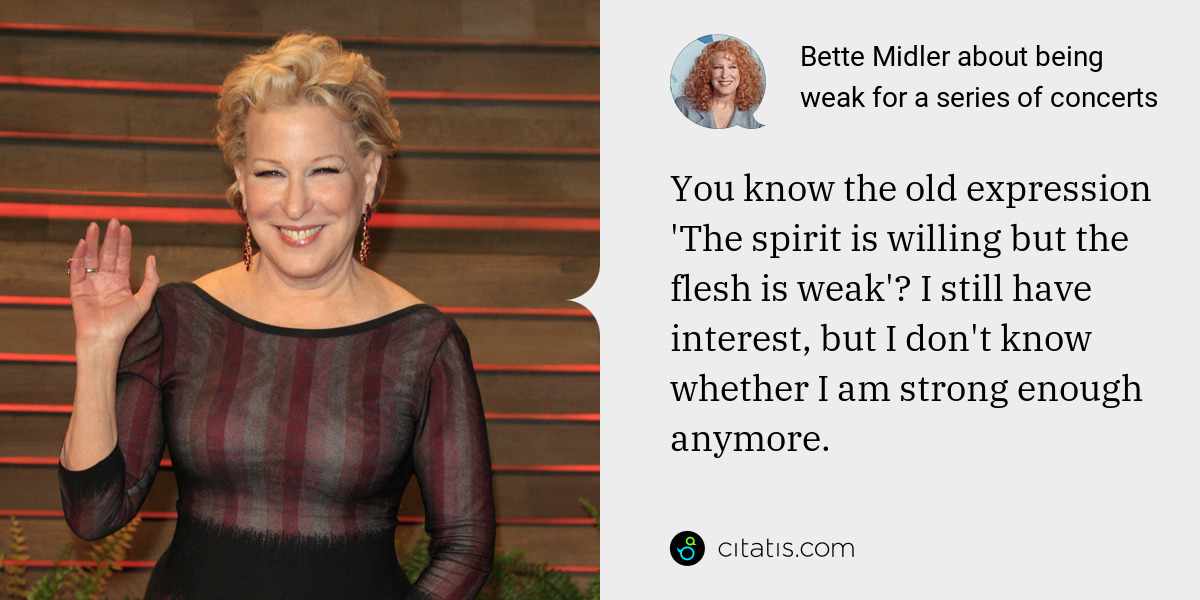 Bette Midler: You know the old expression 'The spirit is willing but the flesh is weak'? I still have interest, but I don't know whether I am strong enough anymore.