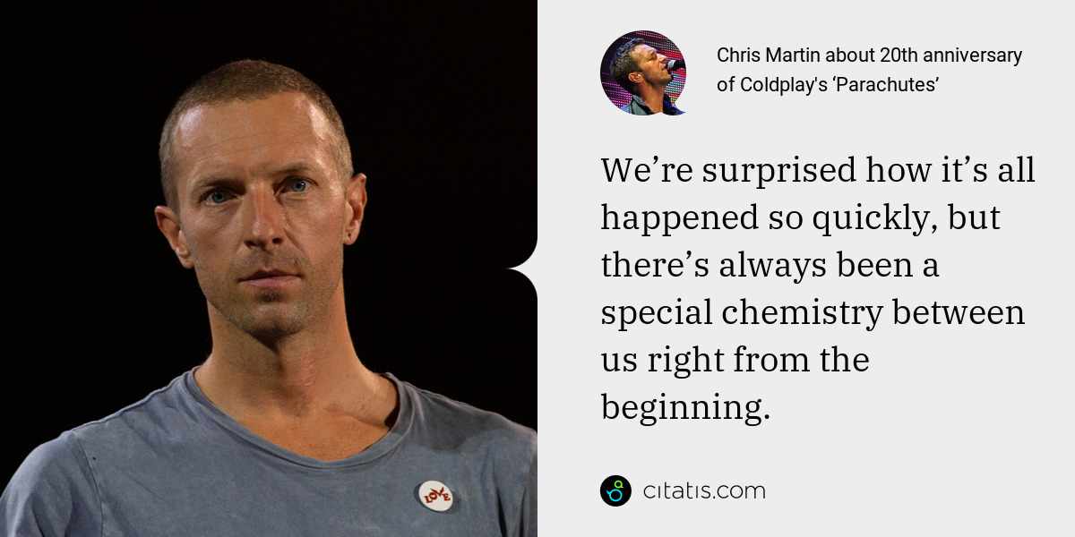 Chris Martin: We’re surprised how it’s all happened so quickly, but there’s always been a special chemistry between us right from the beginning.