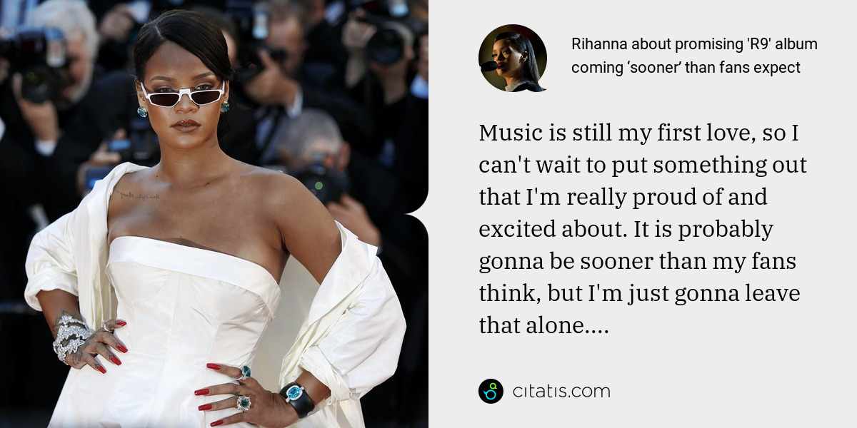 Rihanna: Music is still my first love, so I can't wait to put something out that I'm really proud of and excited about. It is probably gonna be sooner than my fans think, but I'm just gonna leave that alone....