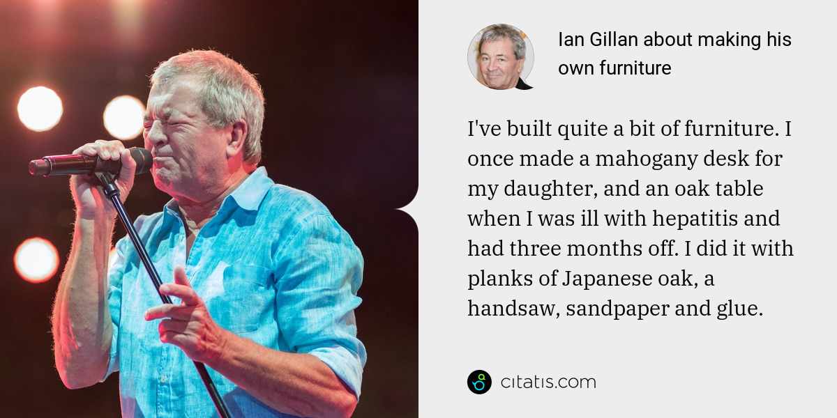 Ian Gillan: I've built quite a bit of furniture. I once made a mahogany desk for my daughter, and an oak table when I was ill with hepatitis and had three months off. I did it with planks of Japanese oak, a handsaw, sandpaper and glue.