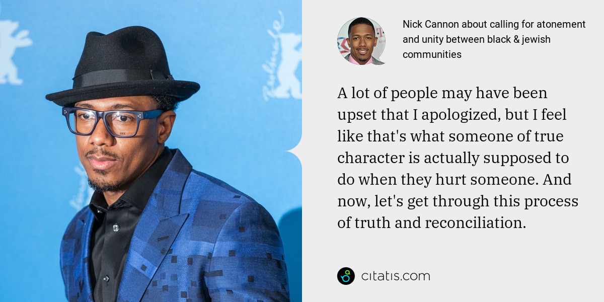 Nick Cannon: A lot of people may have been upset that I apologized, but I feel like that's what someone of true character is actually supposed to do when they hurt someone. And now, let's get through this process of truth and reconciliation.