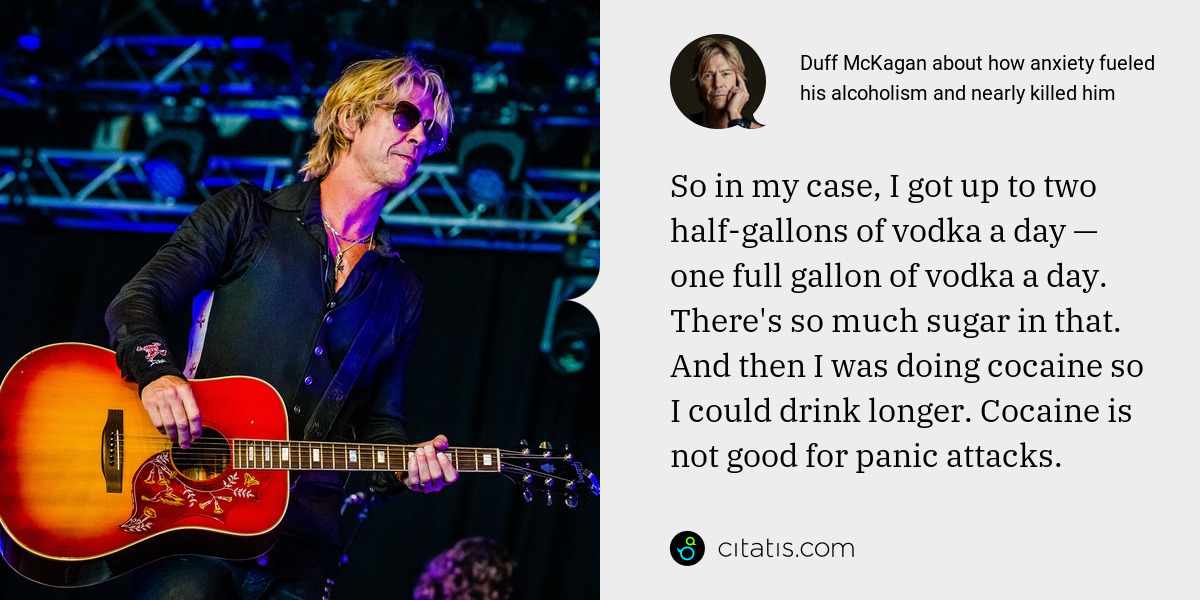 Duff McKagan: So in my case, I got up to two half-gallons of vodka a day — one full gallon of vodka a day. There's so much sugar in that. And then I was doing cocaine so I could drink longer. Cocaine is not good for panic attacks.