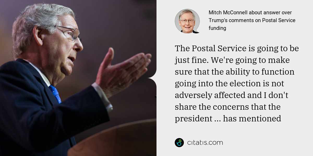 Mitch McConnell: The Postal Service is going to be just fine. We're going to make sure that the ability to function going into the election is not adversely affected and I don't share the concerns that the president ... has mentioned