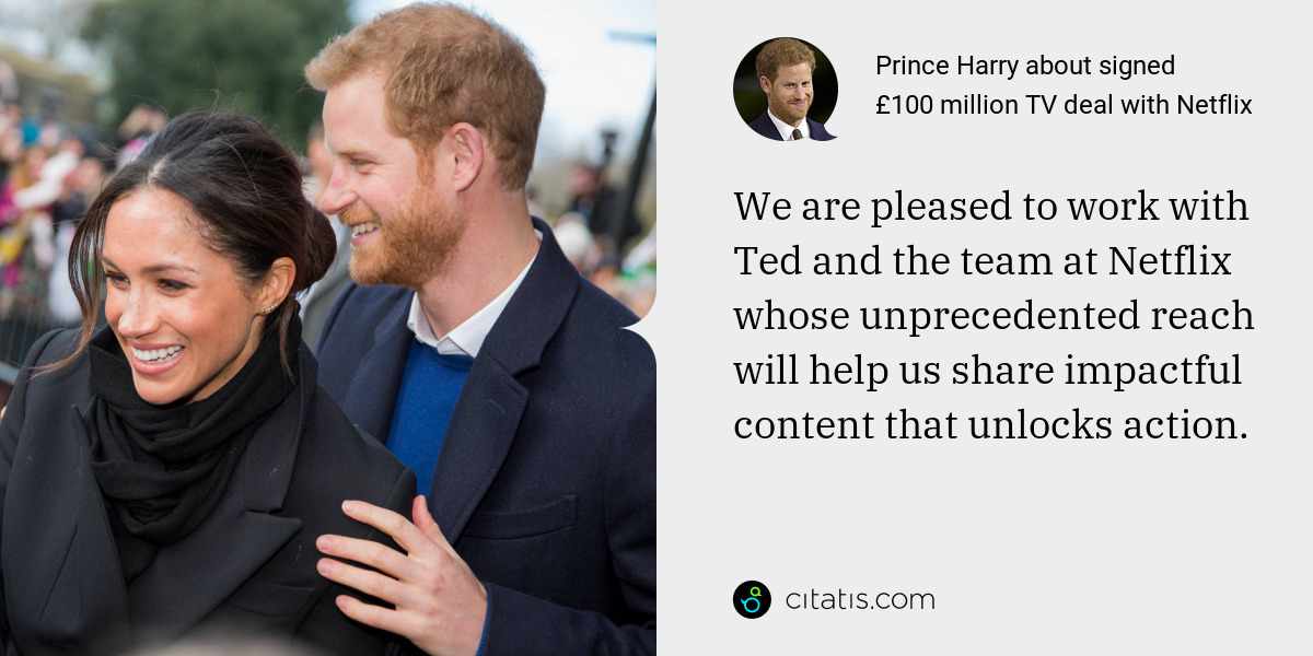Prince Harry: We are pleased to work with Ted and the team at Netflix whose unprecedented reach will help us share impactful content that unlocks action.