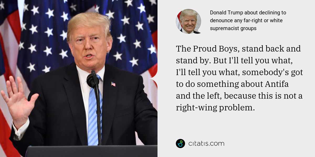 Donald Trump: The Proud Boys, stand back and stand by. But I'll tell you what, I'll tell you what, somebody's got to do something about Antifa and the left, because this is not a right-wing problem.