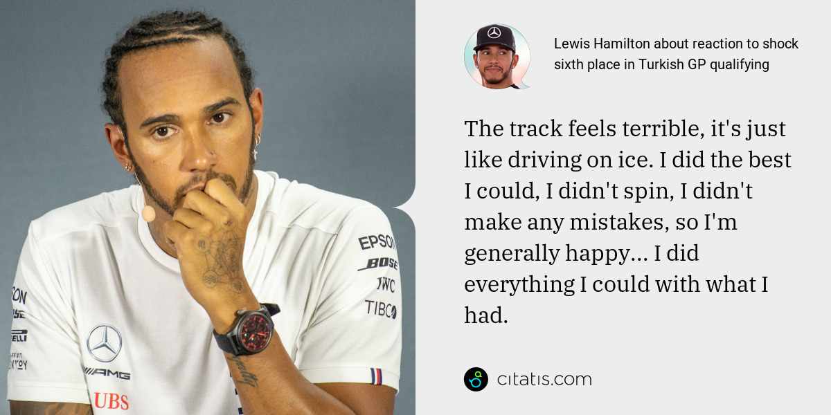 Lewis Hamilton: The track feels terrible, it's just like driving on ice. I did the best I could, I didn't spin, I didn't make any mistakes, so I'm generally happy... I did everything I could with what I had.