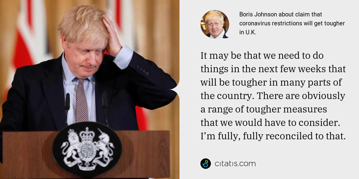 Boris Johnson: It may be that we need to do things in the next few weeks that will be tougher in many parts of the country. There are obviously a range of tougher measures that we would have to consider. I’m fully, fully reconciled to that.