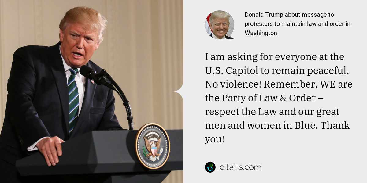 Donald Trump: I am asking for everyone at the U.S. Capitol to remain peaceful. No violence! Remember, WE are the Party of Law & Order – respect the Law and our great men and women in Blue. Thank you!