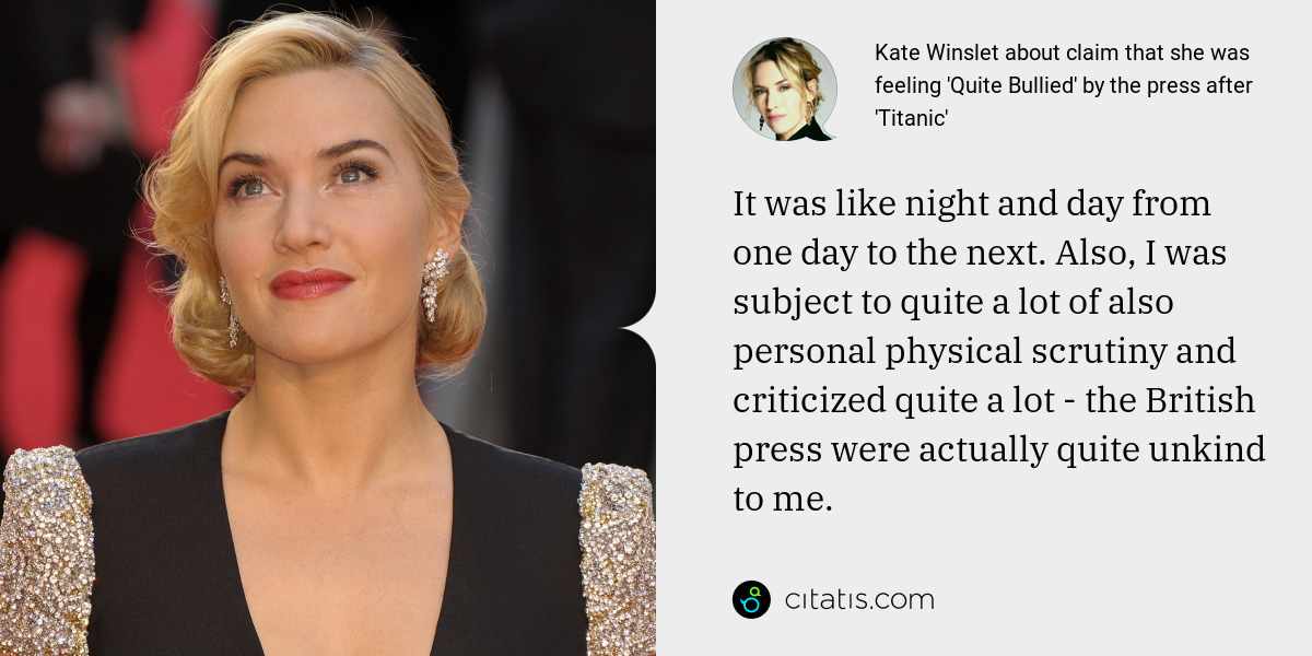 Kate Winslet: It was like night and day from one day to the next. Also, I was subject to quite a lot of also personal physical scrutiny and criticized quite a lot - the British press were actually quite unkind to me.