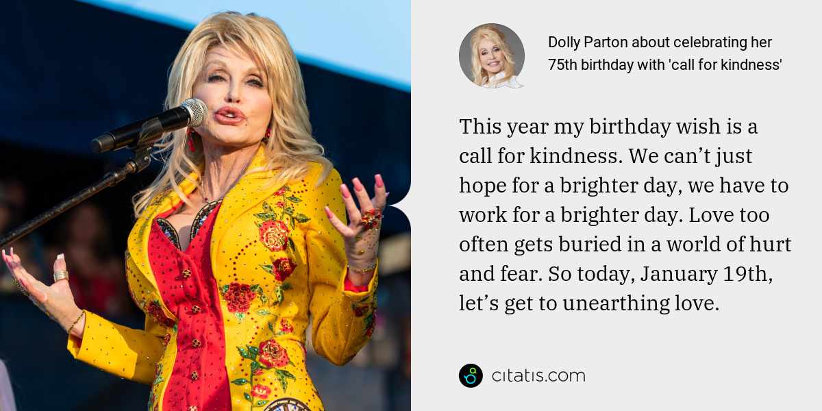 Dolly Parton: This year my birthday wish is a call for kindness. We can’t just hope for a brighter day, we have to work for a brighter day. Love too often gets buried in a world of hurt and fear. So today, January 19th, let’s get to unearthing love.