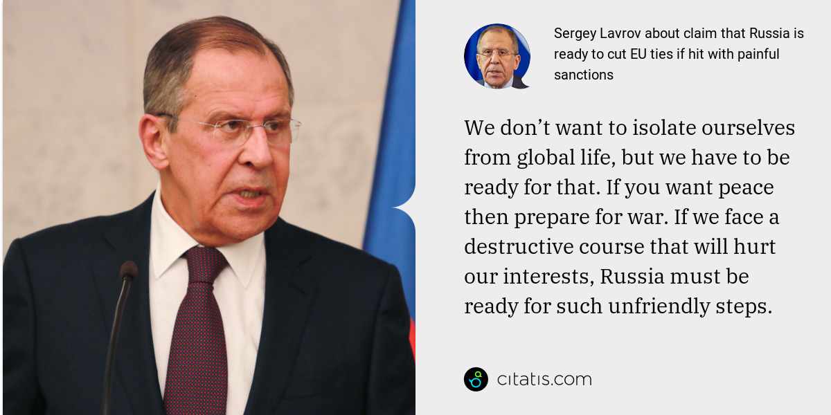 Sergey Lavrov: We don’t want to isolate ourselves from global life, but we have to be ready for that. If you want peace then prepare for war. If we face a destructive course that will hurt our interests, Russia must be ready for such unfriendly steps.