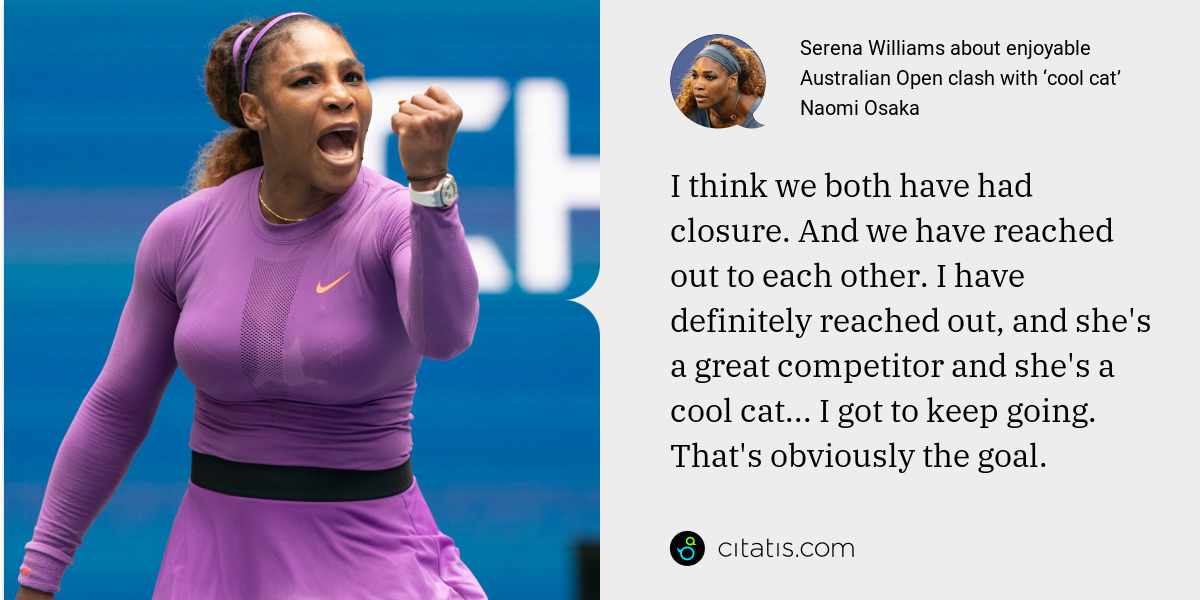 Serena Williams: I think we both have had closure. And we have reached out to each other. I have definitely reached out, and she's a great competitor and she's a cool cat... I got to keep going. That's obviously the goal.