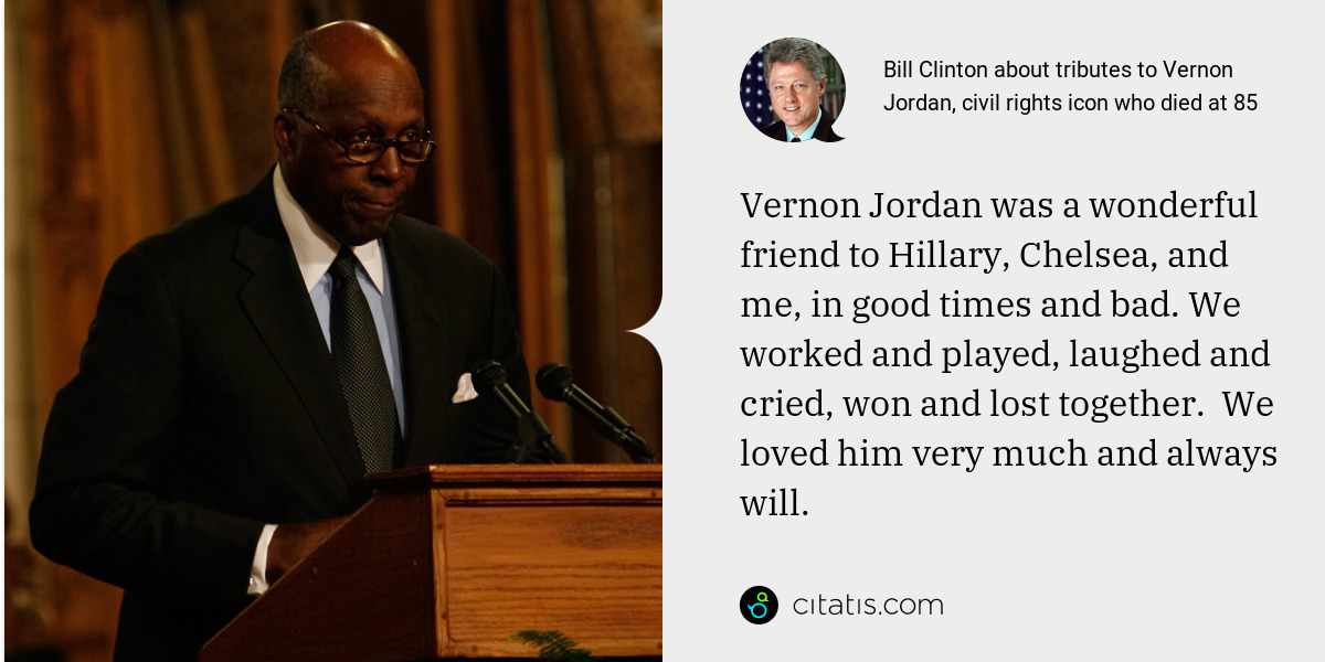 Bill Clinton: Vernon Jordan was a wonderful friend to Hillary, Chelsea, and me, in good times and bad. We worked and played, laughed and cried, won and lost together.  We loved him very much and always will.
