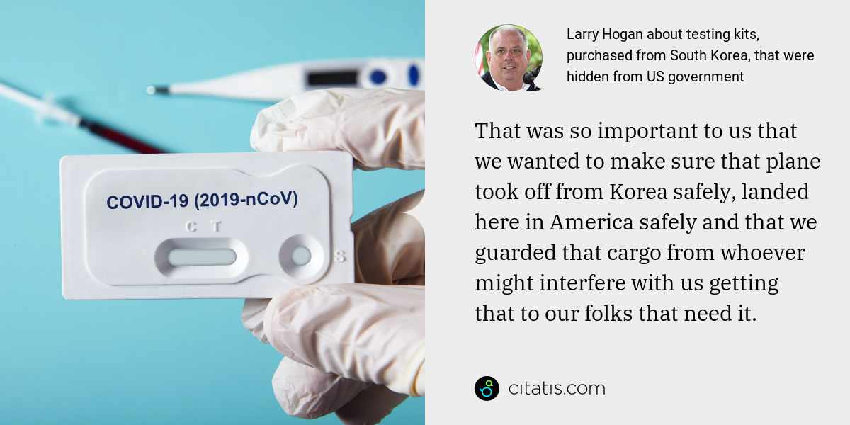 Larry Hogan: That was so important to us that we wanted to make sure that plane took off from Korea safely, landed here in America safely and that we guarded that cargo from whoever might interfere with us getting that to our folks that need it.