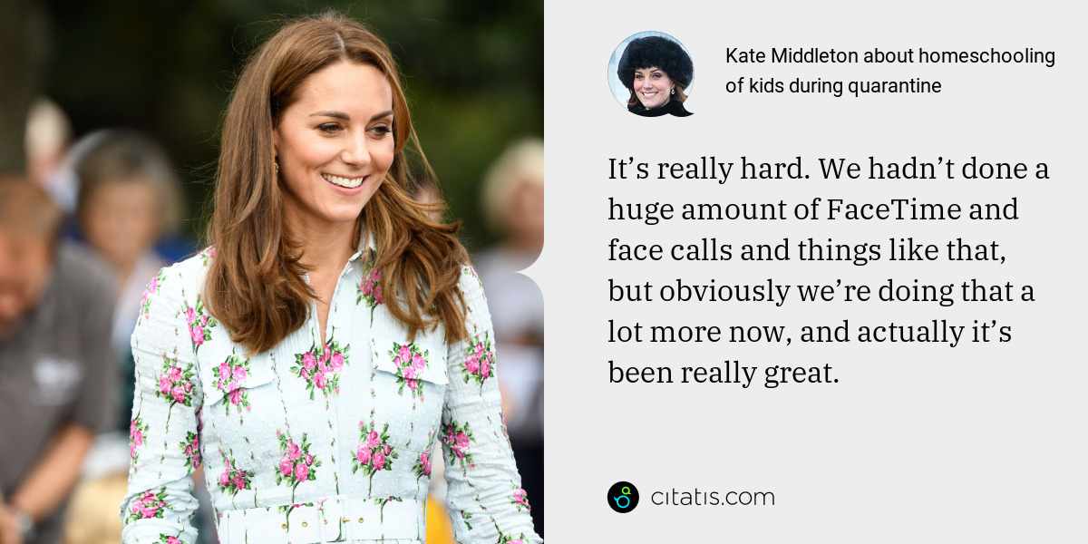 Kate Middleton: It’s really hard. We hadn’t done a huge amount of FaceTime and face calls and things like that, but obviously we’re doing that a lot more now, and actually it’s been really great.