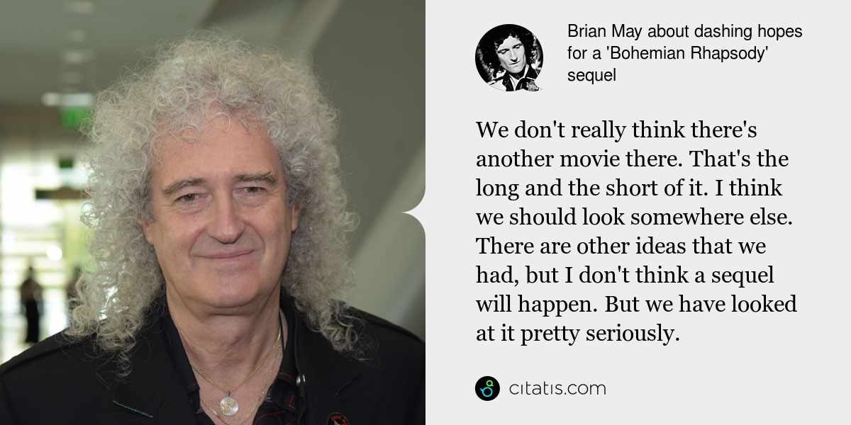 Brian May: We don't really think there's another movie there. That's the long and the short of it. I think we should look somewhere else. There are other ideas that we had, but I don't think a sequel will happen. But we have looked at it pretty seriously.