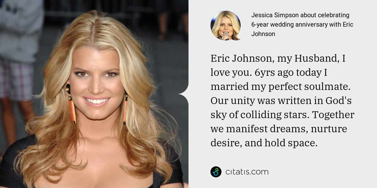 Jessica Simpson: Eric Johnson, my Husband, I love you. 6yrs ago today I married my perfect soulmate. Our unity was written in God's sky of colliding stars. Together we manifest dreams, nurture desire, and hold space.