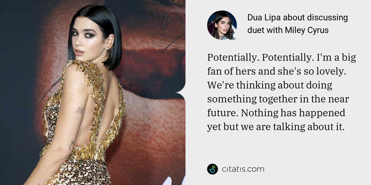 Dua Lipa: Potentially. Potentially. I'm a big fan of hers and she's so lovely. We're thinking about doing something together in the near future. Nothing has happened yet but we are talking about it.