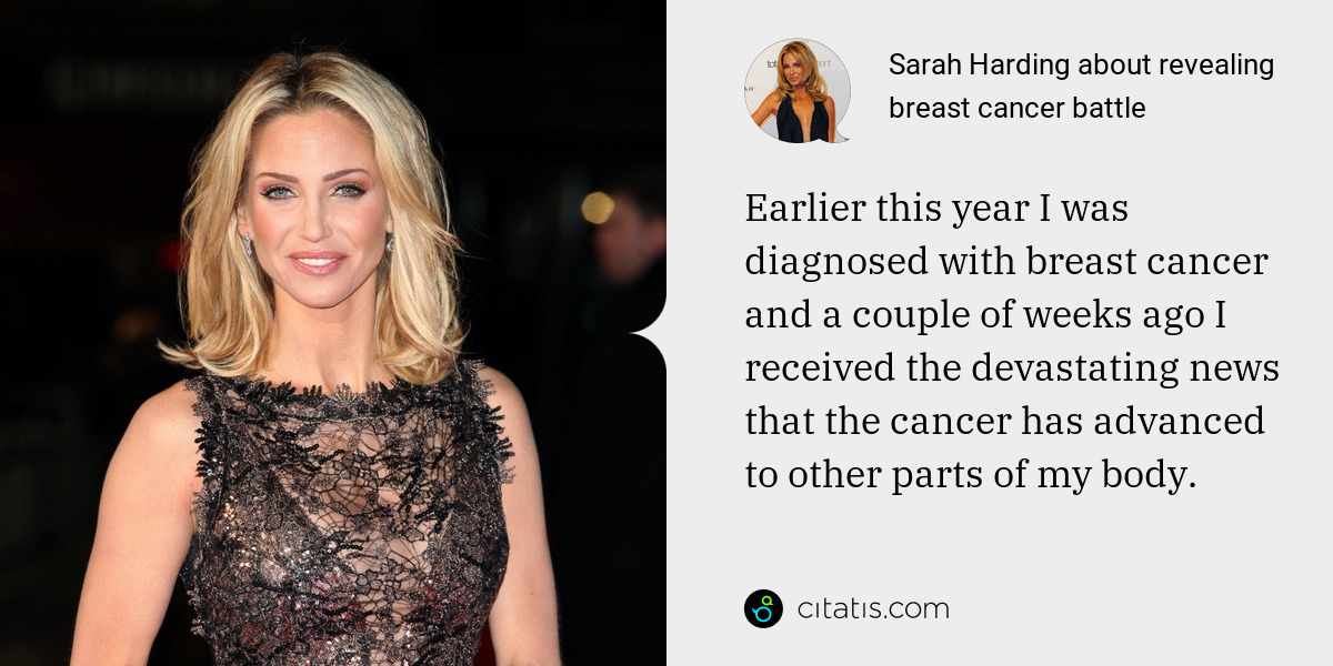 Sarah Harding: Earlier this year I was diagnosed with breast cancer and a couple of weeks ago I received the devastating news that the cancer has advanced to other parts of my body.