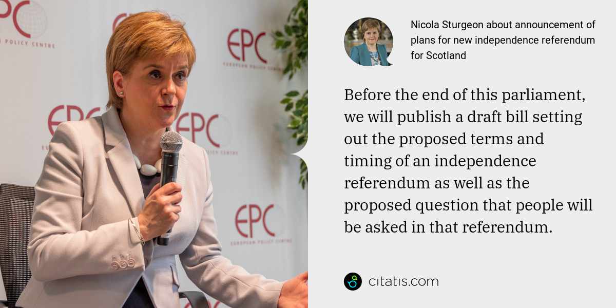 Nicola Sturgeon: Before the end of this parliament, we will publish a draft bill setting out the proposed terms and timing of an independence referendum as well as the proposed question that people will be asked in that referendum.