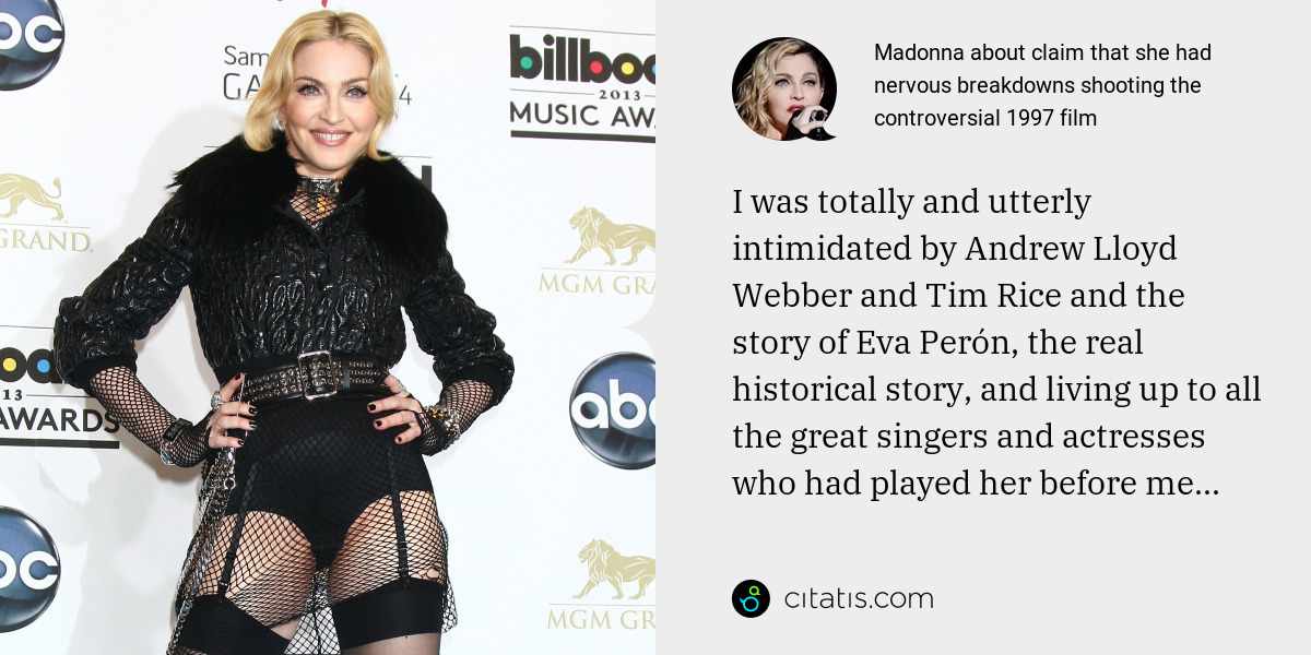 Madonna: I was totally and utterly intimidated by Andrew Lloyd Webber and Tim Rice and the story of Eva Perón, the real historical story, and living up to all the great singers and actresses who had played her before me...